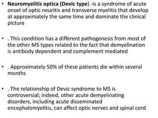 • Neuromyelitis optica (Devic type) -is a syndrome of acute
onset of optic neuritis and transverse myelitis that develop
at approximately the same time and dominate the clinical
picture
• . This condition has a different pathogenesis from most of
the other MS types related to the fact that demyelination
is antibody dependent and complement mediated
• . Approximately 50% of these patients die within several
months
• . The relationship of Devic syndrome to MS is
controversial; indeed, other acute demyelinating
disorders, including acute disseminated
encephalomyelitis, can affect optic nerves and spinal cord
 