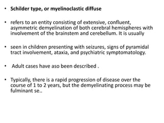 • Schilder type, or myelinoclastic diffuse
• refers to an entity consisting of extensive, confluent,
asymmetric demyelination of both cerebral hemispheres with
involvement of the brainstem and cerebellum. It is usually
• seen in children presenting with seizures, signs of pyramidal
tract involvement, ataxia, and psychiatric symptomatology.
• Adult cases have aso been described .
• Typically, there is a rapid progression of disease over the
course of 1 to 2 years, but the demyelinating process may be
fulminant se..
 