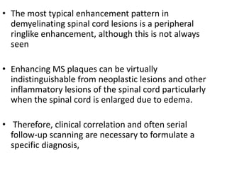 • The most typical enhancement pattern in
demyelinating spinal cord lesions is a peripheral
ringlike enhancement, although this is not always
seen
• Enhancing MS plaques can be virtually
indistinguishable from neoplastic lesions and other
inflammatory lesions of the spinal cord particularly
when the spinal cord is enlarged due to edema.
• Therefore, clinical correlation and often serial
follow-up scanning are necessary to formulate a
specific diagnosis,
 