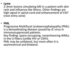 • Lyme
2-3mm lesions simulating MS in a patient with skin
rash and influenza-like illness. Other findings are
high signal in spinal cord and enhancement of CN7
(root entry zone)
• PML
Progressive Multifocal Leukoencephalopathy (PML)
is a demyelinating disease caused by JC virus in
immunosuppressed patients.
Key finding: space-occupying, nonenhancing WMLs
in the U-fibers (unlike HIV or CMV).
PML may be unilateral, but more often it is
asymmetrical and bilateral.
 