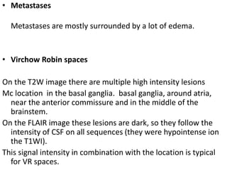 • Metastases
Metastases are mostly surrounded by a lot of edema.
• Virchow Robin spaces
On the T2W image there are multiple high intensity lesions
Mc location in the basal ganglia. basal ganglia, around atria,
near the anterior commissure and in the middle of the
brainstem.
On the FLAIR image these lesions are dark, so they follow the
intensity of CSF on all sequences (they were hypointense ion
the T1WI).
This signal intensity in combination with the location is typical
for VR spaces.
 