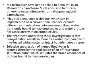 • MT techniques have been applied to brain MR in an
attempt to characterize MS lesions and to discern
otherwise occult disease in normal-appearing brain
parenchyma.
• This pulse sequence technique, which can be
implemented on a conventional scanner, exploits
differences in relaxation between immobilized water
transiently bound to macromolecules and water protons
not associated with macromolecules.
• The hypothesis underlying these investigations is that
demyelination results in more free water compared with
myelinated white matter or intact but edematous tissue.
• Selective suppression of immobilized water is
accomplished by the application of an off-resonance
saturation pulse, which saturates the broad resonance of
protons bound to macromolecules.
 