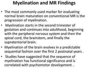 Myelination and MR Findings
• The most commonly used marker for evaluating
normal brain maturation on conventional MR is the
progression of myelination.
• Myelination starts in the second trimester of
gestation and continues into adulthood, beginning
with the peripheral nervous system and then the
spinal cord, the brainstem, and finally the
supratentorial brain.
• Myelination of the brain evolves in a predictable
sequential fashion over the first 2 postnatal years .
• Studies have suggested that the sequence of
myelination has functional significance and is
correlated with psychomotor development ..
 