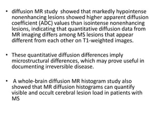 • diffusion MR study showed that markedly hypointense
nonenhancing lesions showed higher apparent diffusion
coefficient (ADC) values than isointense nonenhancing
lesions, indicating that quantitative diffusion data from
MR imaging differs among MS lesions that appear
different from each other on T1-weighted images.
• These quantitative diffusion differences imply
microstructural differences, which may prove useful in
documenting irreversible disease.
• A whole-brain diffusion MR histogram study also
showed that MR diffusion histograms can quantify
visible and occult cerebral lesion load in patients with
MS
 