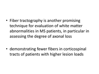 • Fiber tractography is another promising
technique for evaluation of white matter
abnormalities in MS patients, in particular in
assessing the degree of axonal loss
• demonstrating fewer fibers in corticospinal
tracts of patients with higher lesion loads
 