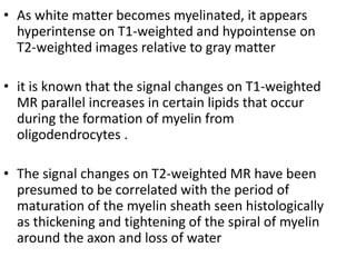 • As white matter becomes myelinated, it appears
hyperintense on T1-weighted and hypointense on
T2-weighted images relative to gray matter
• it is known that the signal changes on T1-weighted
MR parallel increases in certain lipids that occur
during the formation of myelin from
oligodendrocytes .
• The signal changes on T2-weighted MR have been
presumed to be correlated with the period of
maturation of the myelin sheath seen histologically
as thickening and tightening of the spiral of myelin
around the axon and loss of water
 