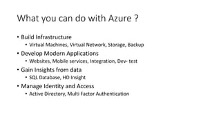 What you can do with Azure ?
• Build Infrastructure
• Virtual Machines, Virtual Network, Storage, Backup
• Develop Modern Applications
• Websites, Mobile services, Integration, Dev- test
• Gain Insights from data
• SQL Database, HD Insight
• Manage Identity and Access
• Active Directory, Multi Factor Authentication
 