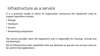 Infrastructure as a service
It is a provision model in which an organization outsources the equipment used to
support operations include:
• Storage
• Hardware
• Servers
• Networking components
The service provider owns the equipment and is responsible for housing, running and
maintaining it.
Set of Infrastructure level capabilities that are delivered as pay per use services and can
be used to host applications.
 