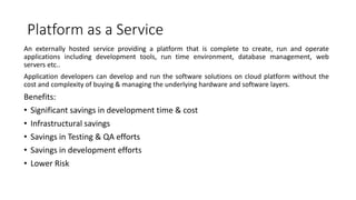 Platform as a Service
An externally hosted service providing a platform that is complete to create, run and operate
applications including development tools, run time environment, database management, web
servers etc..
Application developers can develop and run the software solutions on cloud platform without the
cost and complexity of buying & managing the underlying hardware and software layers.
Benefits:
• Significant savings in development time & cost
• Infrastructural savings
• Savings in Testing & QA efforts
• Savings in development efforts
• Lower Risk
 
