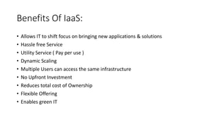 Benefits Of IaaS:
• Allows IT to shift focus on bringing new applications & solutions
• Hassle free Service
• Utility Service ( Pay per use )
• Dynamic Scaling
• Multiple Users can access the same infrastructure
• No Upfront Investment
• Reduces total cost of Ownership
• Flexible Offering
• Enables green IT
 