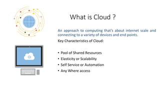 What is Cloud ?
An approach to computing that’s about internet scale and
connecting to a variety of devices and end points.
Key Characteristics of Cloud:
• Pool of Shared Resources
• Elasticity or Scalability
• Self Service or Automation
• Any Where access
 
