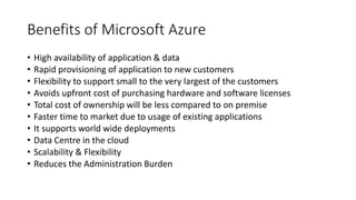 Benefits of Microsoft Azure
• High availability of application & data
• Rapid provisioning of application to new customers
• Flexibility to support small to the very largest of the customers
• Avoids upfront cost of purchasing hardware and software licenses
• Total cost of ownership will be less compared to on premise
• Faster time to market due to usage of existing applications
• It supports world wide deployments
• Data Centre in the cloud
• Scalability & Flexibility
• Reduces the Administration Burden
 