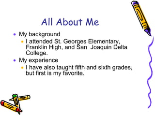 All About Me
 My background
 I attended St. Georges Elementary,
Franklin High, and San Joaquin Delta
College.
 My experience
 I have also taught fifth and sixth grades,
but first is my favorite.
 