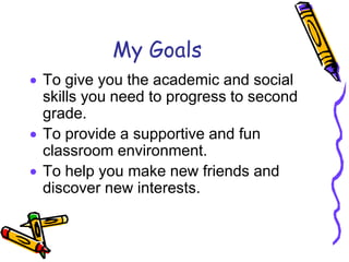 My Goals
 To give you the academic and social
skills you need to progress to second
grade.
 To provide a supportive and fun
classroom environment.
 To help you make new friends and
discover new interests.
 