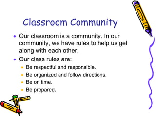 Classroom Community
 Our classroom is a community. In our
community, we have rules to help us get
along with each other.
 Our class rules are:
 Be respectful and responsible.
 Be organized and follow directions.
 Be on time.
 Be prepared.
 
