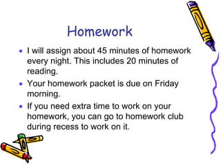 Homework
 I will assign about 45 minutes of homework
every night. This includes 20 minutes of
reading.
 Your homework packet is due on Friday
morning.
 If you need extra time to work on your
homework, you can go to homework club
during recess to work on it.
 