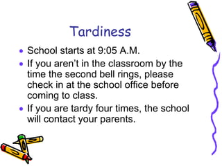 Tardiness
 School starts at 9:05 A.M.
 If you aren’t in the classroom by the
time the second bell rings, please
check in at the school office before
coming to class.
 If you are tardy four times, the school
will contact your parents.
 