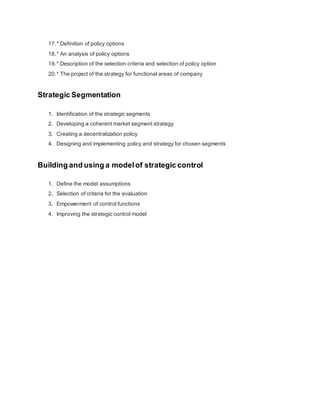 17.* Definition of policy options
18.* An analysis of policy options
19.* Description of the selection criteria and selection of policy option
20.* The project of the strategy for functional areas of company
Strategic Segmentation
1. Identification of the strategic segments
2. Developing a coherent market segment strategy
3. Creating a decentralization policy
4. Designing and implementing policy and strategy for chosen segments
Building and using a modelof strategic control
1. Define the model assumptions
2. Selection of criteria for the evaluation
3. Empowerment of control functions
4. Improving the strategic control model
 