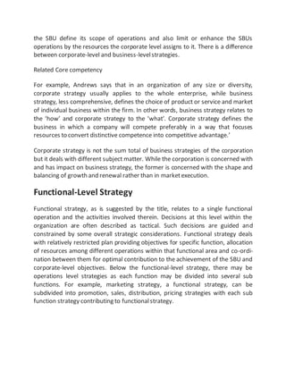 the SBU define its scope of operations and also limit or enhance the SBUs
operations by the resources the corporate level assigns to it. There is a difference
between corporate-level and business-levelstrategies.
Related Core competency
For example, Andrews says that in an organization of any size or diversity,
corporate strategy usually applies to the whole enterprise, while business
strategy, less comprehensive, defines the choice of product or service and market
of individual business within the firm. In other words, business strategy relates to
the ‘how’ and corporate strategy to the ‘what’. Corporate strategy defines the
business in which a company will compete preferably in a way that focuses
resources to convert distinctive competence into competitive advantage.’
Corporate strategy is not the sum total of business strategies of the corporation
but it deals with different subject matter. While the corporation is concerned with
and has impact on business strategy, the former is concerned with the shape and
balancing of growth and renewal rather than in marketexecution.
Functional-Level Strategy
Functional strategy, as is suggested by the title, relates to a single functional
operation and the activities involved therein. Decisions at this level within the
organization are often described as tactical. Such decisions are guided and
constrained by some overall strategic considerations. Functional strategy deals
with relatively restricted plan providing objectives for specific function, allocation
of resources among different operations within that functional area and co-ordi-
nation between them for optimal contribution to the achievement of the SBU and
corporate-level objectives. Below the functional-level strategy, there may be
operations level strategies as each function may be divided into several sub
functions. For example, marketing strategy, a functional strategy, can be
subdivided into promotion, sales, distribution, pricing strategies with each sub
function strategy contributing to functionalstrategy.
 