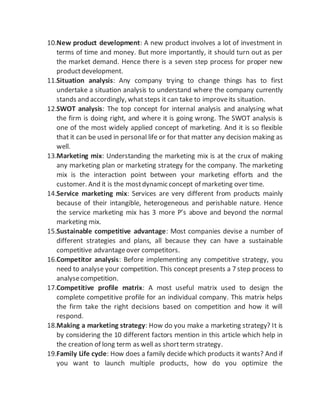 10.New product development: A new product involves a lot of investment in
terms of time and money. But more importantly, it should turn out as per
the market demand. Hence there is a seven step process for proper new
productdevelopment.
11.Situation analysis: Any company trying to change things has to first
undertake a situation analysis to understand where the company currently
stands and accordingly, whatsteps it can take to improveits situation.
12.SWOT analysis: The top concept for internal analysis and analysing what
the firm is doing right, and where it is going wrong. The SWOT analysis is
one of the most widely applied concept of marketing. And it is so flexible
that it can be used in personal life or for that matter any decision making as
well.
13.Marketing mix: Understanding the marketing mix is at the crux of making
any marketing plan or marketing strategy for the company. The marketing
mix is the interaction point between your marketing efforts and the
customer. And it is the mostdynamic concept of marketing over time.
14.Service marketing mix: Services are very different from products mainly
because of their intangible, heterogeneous and perishable nature. Hence
the service marketing mix has 3 more P’s above and beyond the normal
marketing mix.
15.Sustainable competitive advantage: Most companies devise a number of
different strategies and plans, all because they can have a sustainable
competitive advantageover competitors.
16.Competitor analysis: Before implementing any competitive strategy, you
need to analyse your competition. This concept presents a 7 step process to
analysecompetition.
17.Competitive profile matrix: A most useful matrix used to design the
complete competitive profile for an individual company. This matrix helps
the firm take the right decisions based on competition and how it will
respond.
18.Making a marketing strategy: How do you make a marketing strategy? It is
by considering the 10 different factors mention in this article which help in
the creation of long term as well as shortterm strategy.
19.Family Life cycle: How does a family decide which products it wants? And if
you want to launch multiple products, how do you optimize the
 
