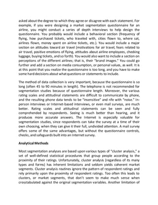 asked about the degree to which they agree or disagree with each statement. For
example, if you were designing a market segmentation questionnaire for an
airline, you might conduct a series of depth interviews to help design the
questionnaire. You probably would include a behavioral section (frequency of
flying, how purchased tickets, who traveled with, cities flown to, where sat,
airlines flown, money spent on airline tickets, etc.). You would include a major
section on attitudes toward air travel (motivations for air travel, fears related to
air travel, positive emotions of flying, attitudes about airline employees, checking
luggage, buying tickets, and so forth). You would also want to include a section on
perceptions of the different airlines; that is, their “brand images.” You could go
further and add a section on media consumption, or personal values, as well. It is
at this point that you realize the questionnaire is too long, and you have to make
some hard decisions about whatquestions or statements to include.
The method of data collection is very important, because the questionnaire is so
long (often 45 to 90 minutes in length). The telephone is not recommended for
segmentation studies because of questionnaire length. Moreover, the various
rating scales and attitudinal statements are difficult to communicate by phone,
and the resulting phone data tends to be “insensitive” and rife with “noise.” In-
person interviews or Internet-based interviews, or even mail surveys, are much
better. Rating scales and attitudinal statements can be seen and fully
comprehended by respondents. Seeing is much better than hearing, and it
produces more accurate answers. The Internet is especially valuable for
segmentation studies, since respondents can take the survey at a time of their
own choosing, when they can give it their full, undivided attention. A mail survey
offers some of the same advantages, but without the questionnaire controls,
checks, and safeguards built into an Internetsurvey.
Analytical Methods
Most segmentation analyses are based upon various types of “cluster analysis,” a
set of well-defined statistical procedures that group people according to the
proximity of their ratings. Unfortunately, cluster analysis (regardless of its many
types and forms) has inherent limitations and seldom yields coherent market
segments. Cluster analysis routines ignore the pattern of respondent ratings and
rely primarily upon the proximity of respondent ratings. Too often this leads to
clusters, or market segments, that don’t seem to make much sense when
crosstabulated against the original segmentation variables. Another limitation of
 