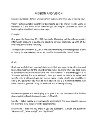 MISSION AND VISION
Mission (purpose) =defines why you are in business and whatyou are doing now.
Vision = defines what you want your business to be or be known for. It’s useful to
develop a 1, 3 and 5 year vision to ensure you can progress to where you want to
be through well defined measurablesteps:
Example:
One year: By December 30, 2010, Masterful Marketing will be offering quality
information products in addition to coaching services that make up 20% of the
overall revenuefor the company.
Three year: By December 30, 2013, Masterful Marketing will be recognized as one
of the top three marketing brands for small businesses in the United States.
Goals
Goals are well-defined, targeted statements that give you clarity, direction and
focus. It is important for the small business owner to define what you need to do
to achieve your vision in measurable and realistic terms. If a marketing goal is to
“increase visibility for your Website”, then you need to include by when and
specific criteria with which you can measure your results. Ideally, you should have
only 2 or 3 goals that you want to work towards in a 3-6 month timeframe. Any
more than that, you risk taking on too much and achieving nothing.
A common approach to developing your goals is to use the formula for the five
characteristics of well developed goals – S.M.A.R.T.
Specific – What exactly are you trying to accomplish? The more specific you can
be, the morelikely the goal will be accomplished.
Measurable – How do you know if you are successful? Answer the questions
“How much?”, “How Many?”, and “By When?”
 