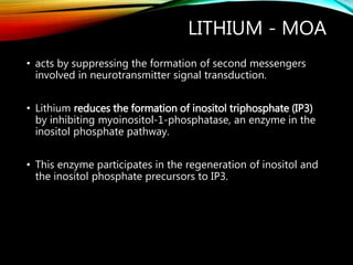 LITHIUM - MOA
• acts by suppressing the formation of second messengers
involved in neurotransmitter signal transduction.
• Lithium reduces the formation of inositol triphosphate (IP3)
by inhibiting myoinositol-1-phosphatase, an enzyme in the
inositol phosphate pathway.
• This enzyme participates in the regeneration of inositol and
the inositol phosphate precursors to IP3.
 