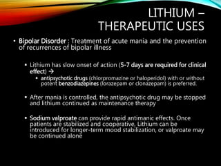 LITHIUM –
THERAPEUTIC USES
• Bipolar Disorder : Treatment of acute mania and the prevention
of recurrences of bipolar illness
 Lithium has slow onset of action (5-7 days are required for clinical
effect) 
 antipsychotic drugs (chlorpromazine or haloperidol) with or without
potent benzodiazepines (lorazepam or clonazepam) is preferred.
 After mania is controlled, the antipsychotic drug may be stopped
and lithium continued as maintenance therapy
 Sodium valproate can provide rapid antimanic effects. Once
patients are stabilized and cooperative, Lithium can be
introduced for longer-term mood stabilization, or valproate may
be continued alone
 
