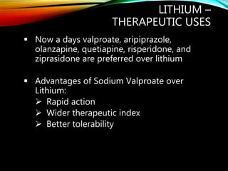 LITHIUM –
THERAPEUTIC USES
 Now a days valproate, aripiprazole,
olanzapine, quetiapine, risperidone, and
ziprasidone are preferred over lithium
 Advantages of Sodium Valproate over
Lithium:
 Rapid action
 Wider therapeutic index
 Better tolerability
 