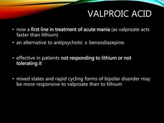 VALPROIC ACID
• now a first line in treatment of acute mania (as valproate acts
faster than lithium)
• an alternative to antipsychotic ± benzodiazepine.
• effective in patients not responding to lithium or not
tolerating it
• mixed states and rapid cycling forms of bipolar disorder may
be more responsive to valproate than to lithium
 