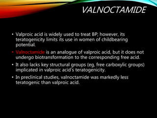 VALNOCTAMIDE
• Valproic acid is widely used to treat BP; however, its
teratogenicity limits its use in women of childbearing
potential.
• Valnoctamide is an analogue of valproic acid, but it does not
undergo biotransformation to the corresponding free acid.
• It also lacks key structural groups (eg, free carboxylic groups)
implicated in valproic acid’s teratogenicity.
• In preclinical studies, valnoctamide was markedly less
teratogenic than valproic acid.
 