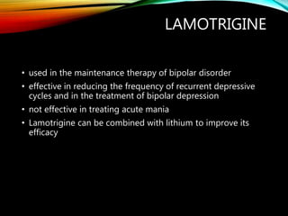 LAMOTRIGINE
• used in the maintenance therapy of bipolar disorder
• effective in reducing the frequency of recurrent depressive
cycles and in the treatment of bipolar depression
• not effective in treating acute mania
• Lamotrigine can be combined with lithium to improve its
efficacy
 
