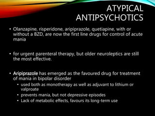 ATYPICAL
ANTIPSYCHOTICS
• Olanzapine, risperidone, aripiprazole, quetiapine, with or
without a BZD, are now the first line drugs for control of acute
mania
• for urgent parenteral therapy, but older neuroleptics are still
the most effective.
• Aripiprazole has emerged as the favoured drug for treatment
of mania in bipolar disorder
• used both as monotherapy as well as adjuvant to lithium or
valproate
• prevents mania, but not depressive episodes
• Lack of metabolic effects, favours its long-term use
 