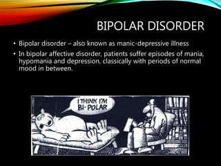 BIPOLAR DISORDER
• Bipolar disorder – also known as manic-depressive illness
• In bipolar affective disorder, patients suffer episodes of mania,
hypomania and depression, classically with periods of normal
mood in between.
 