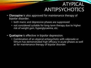 ATYPICAL
ANTIPSYCHOTICS
• Olanzapine is also approved for maintenance therapy of
bipolar disorder.
• both manic and depressive phases are suppressed
• not considered suitable for long-term therapy due to higher
risk of weight gain, hyperglycaemia, etc.
• Quetiapine is effective in bipolar depression.
• Combination of an atypical antipsychotic with valproate or
lithium has demonstrated high efficacy in acute phases as well
as for maintenance therapy of bipolar disorder.
 