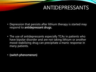 ANTIDEPRESSANTS
• Depression that persists after lithium therapy is started may
respond to antidepressant drugs.
• The use of antidepressants especially TCAs in patients who
have bipolar disorder and are not taking lithium or another
mood-stabilizing drug can precipitate a manic response in
many patients.
• (switch phenomenon)
 