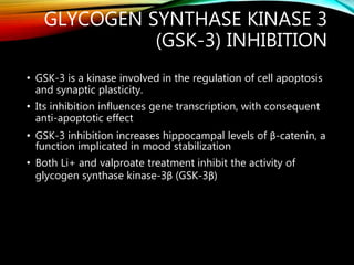 GLYCOGEN SYNTHASE KINASE 3
(GSK-3) INHIBITION
• GSK-3 is a kinase involved in the regulation of cell apoptosis
and synaptic plasticity.
• Its inhibition influences gene transcription, with consequent
anti-apoptotic effect
• GSK-3 inhibition increases hippocampal levels of β-catenin, a
function implicated in mood stabilization
• Both Li+ and valproate treatment inhibit the activity of
glycogen synthase kinase-3β (GSK-3β)
 