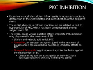 PKC INHIBITION
• Excessive intracellular calcium influx results in increased apoptosis,
destruction of the cytoskeleton and intensification of the oxidative
stress.
• These disturbances in calcium mobilization are related in part to
hyperactivity of PKC, which has been demonstrated among
subjects with BD
• Therefore, drugs whose putative effects implicate PKC inhibition
may play a role in the treatment of BD
• Lithium and valproic acid inhibit PKC
• Tamoxifen, an estrogen antagonist (used in the treatment of
breast cancer) can cross BBB & has strong inhibitory effects on
PKC.
• Omega-3 fatty acids might represent a protective factor against
the development of BD
• Omega-3 Fatty acids act as antagonists of the PI-PKC signal
transduction pathway, ultimately inhibiting PKC activity
 
