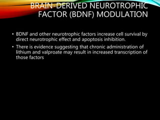 BRAIN-DERIVED NEUROTROPHIC
FACTOR (BDNF) MODULATION
• BDNF and other neurotrophic factors increase cell survival by
direct neurotrophic effect and apoptosis inhibition.
• There is evidence suggesting that chronic administration of
lithium and valproate may result in increased transcription of
those factors
 