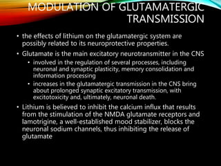 MODULATION OF GLUTAMATERGIC
TRANSMISSION
• the effects of lithium on the glutamatergic system are
possibly related to its neuroprotective properties.
• Glutamate is the main excitatory neurotransmitter in the CNS
• involved in the regulation of several processes, including
neuronal and synaptic plasticity, memory consolidation and
information processing
• increases in the glutamatergic transmission in the CNS bring
about prolonged synaptic excitatory transmission, with
excitotoxicity and, ultimately, neuronal death.
• Lithium is believed to inhibit the calcium influx that results
from the stimulation of the NMDA glutamate receptors and
lamotrigine, a well-established mood stabilizer, blocks the
neuronal sodium channels, thus inhibiting the release of
glutamate
 