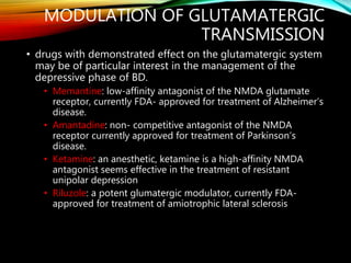 MODULATION OF GLUTAMATERGIC
TRANSMISSION
• drugs with demonstrated effect on the glutamatergic system
may be of particular interest in the management of the
depressive phase of BD.
• Memantine: low-affinity antagonist of the NMDA glutamate
receptor, currently FDA- approved for treatment of Alzheimer’s
disease.
• Amantadine: non- competitive antagonist of the NMDA
receptor currently approved for treatment of Parkinson’s
disease.
• Ketamine: an anesthetic, ketamine is a high-affinity NMDA
antagonist seems effective in the treatment of resistant
unipolar depression
• Riluzole: a potent glumatergic modulator, currently FDA-
approved for treatment of amiotrophic lateral sclerosis
 