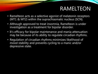 RAMELTEON
• Ramelteon acts as a selective agonist of melatonin receptors
(MT1 & MT2) within the suprachiasmatic nucleus (SCN).
• Although approved to treat insomnia, Ramelteon is under
investigation as a treatment for bipolar disorder.
• It’s efficacy for bipolar maintenance and mania attenuation
may be because of its ability to regulate circadian rhythms.
• Regulation of circadian rhythms minimizes likelihood of
mood stability and prevents cycling to a manic and/or
depressive state.
 