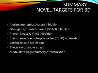 SUMMARY –
NOVEL TARGETS FOR BD
• Inositol monophosphatase inhibition
• Glycogen synthase kinase 3 (GSK-3) inhibition
• Protein kinase C (PKC) inhibition
• Brain-derived neurotrophic factor (BDNF) modulation
• Enhanced Bcl2 expression
• Effects on oxidative stress
• Modulation of glutamatergic transmission
 