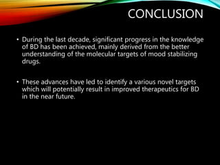 CONCLUSION
• During the last decade, significant progress in the knowledge
of BD has been achieved, mainly derived from the better
understanding of the molecular targets of mood stabilizing
drugs.
• These advances have led to identify a various novel targets
which will potentially result in improved therapeutics for BD
in the near future.
 