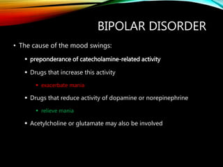 BIPOLAR DISORDER
• The cause of the mood swings:
 preponderance of catecholamine-related activity
 Drugs that increase this activity
 exacerbate mania
 Drugs that reduce activity of dopamine or norepinephrine
 relieve mania
 Acetylcholine or glutamate may also be involved
 