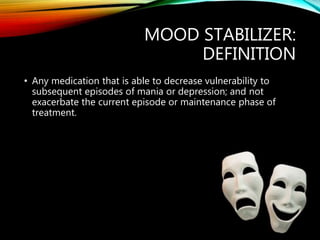 MOOD STABILIZER:
DEFINITION
• Any medication that is able to decrease vulnerability to
subsequent episodes of mania or depression; and not
exacerbate the current episode or maintenance phase of
treatment.
 