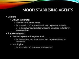 MOOD STABILISING AGENTS
• Lithium
• Lithium carbonate:
• used for acute-phase illness
• for prevention of recurrent manic and depressive episodes
• Li+ is the only mood stabilizer with data on suicide reduction in
bipolar patients
• Anticonvulsants:
• Carbamazepine and Valproic acid:
• for the treatment of acute mania and for prevention of its
recurrence.
• Lamotrigine:
• for prevention of recurrence (maintenance)
 