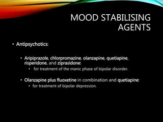 MOOD STABILISING
AGENTS
• Antipsychotics:
• Aripiprazole, chlorpromazine, olanzapine, quetiapine,
risperidone, and ziprasidone:
• for treatment of the manic phase of bipolar disorder.
• Olanzapine plus fluoxetine in combination and quetiapine:
• for treatment of bipolar depression.
 