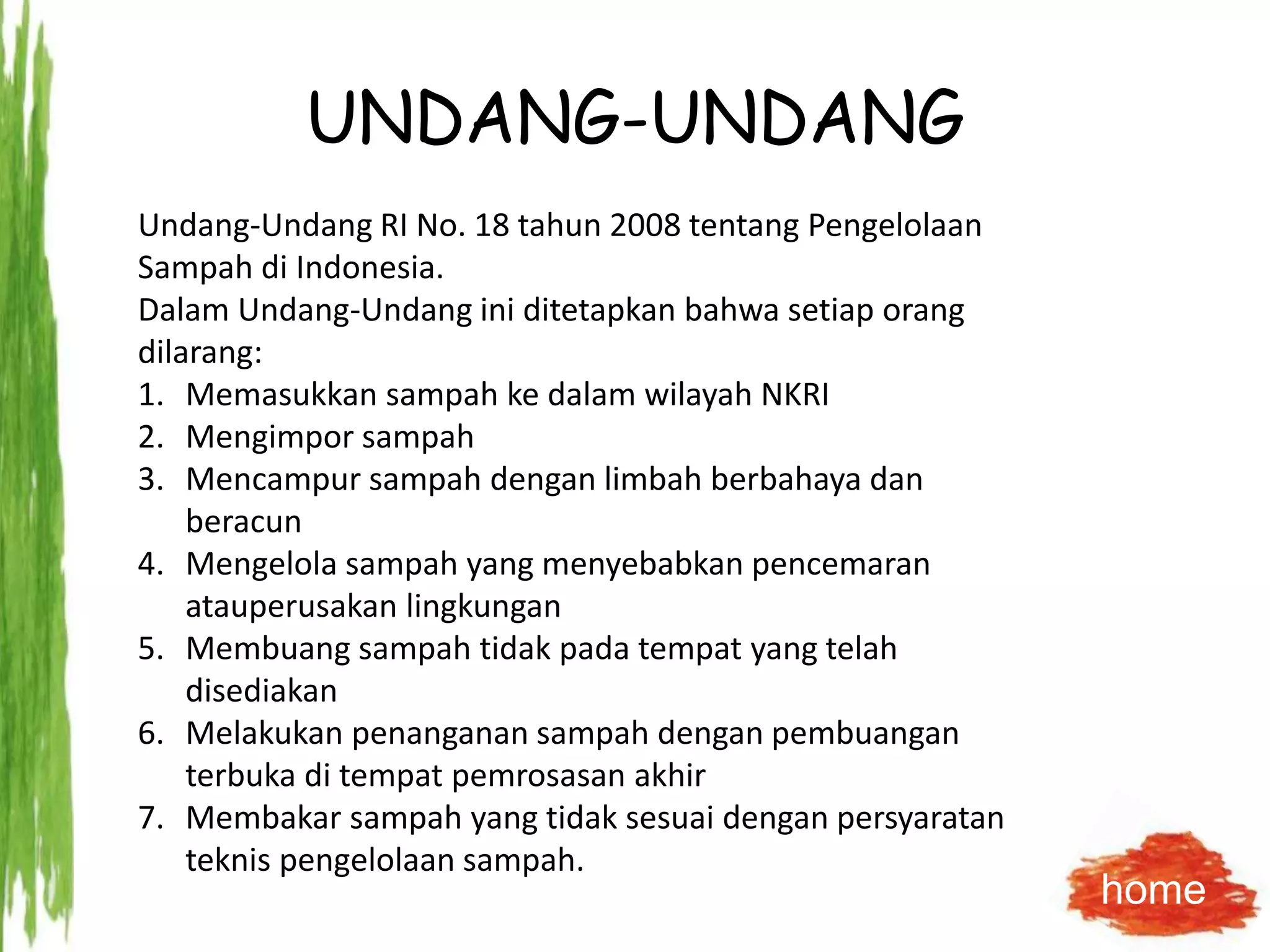 UNDANG-UNDANG
Undang-Undang RI No. 18 tahun 2008 tentang Pengelolaan
Sampah di Indonesia.
Dalam Undang-Undang ini ditetapkan bahwa setiap orang
dilarang:
1. Memasukkan sampah ke dalam wilayah NKRI
2. Mengimpor sampah
3. Mencampur sampah dengan limbah berbahaya dan
beracun
4. Mengelola sampah yang menyebabkan pencemaran
atauperusakan lingkungan
5. Membuang sampah tidak pada tempat yang telah
disediakan
6. Melakukan penanganan sampah dengan pembuangan
terbuka di tempat pemrosasan akhir
7. Membakar sampah yang tidak sesuai dengan persyaratan
teknis pengelolaan sampah.
home
 