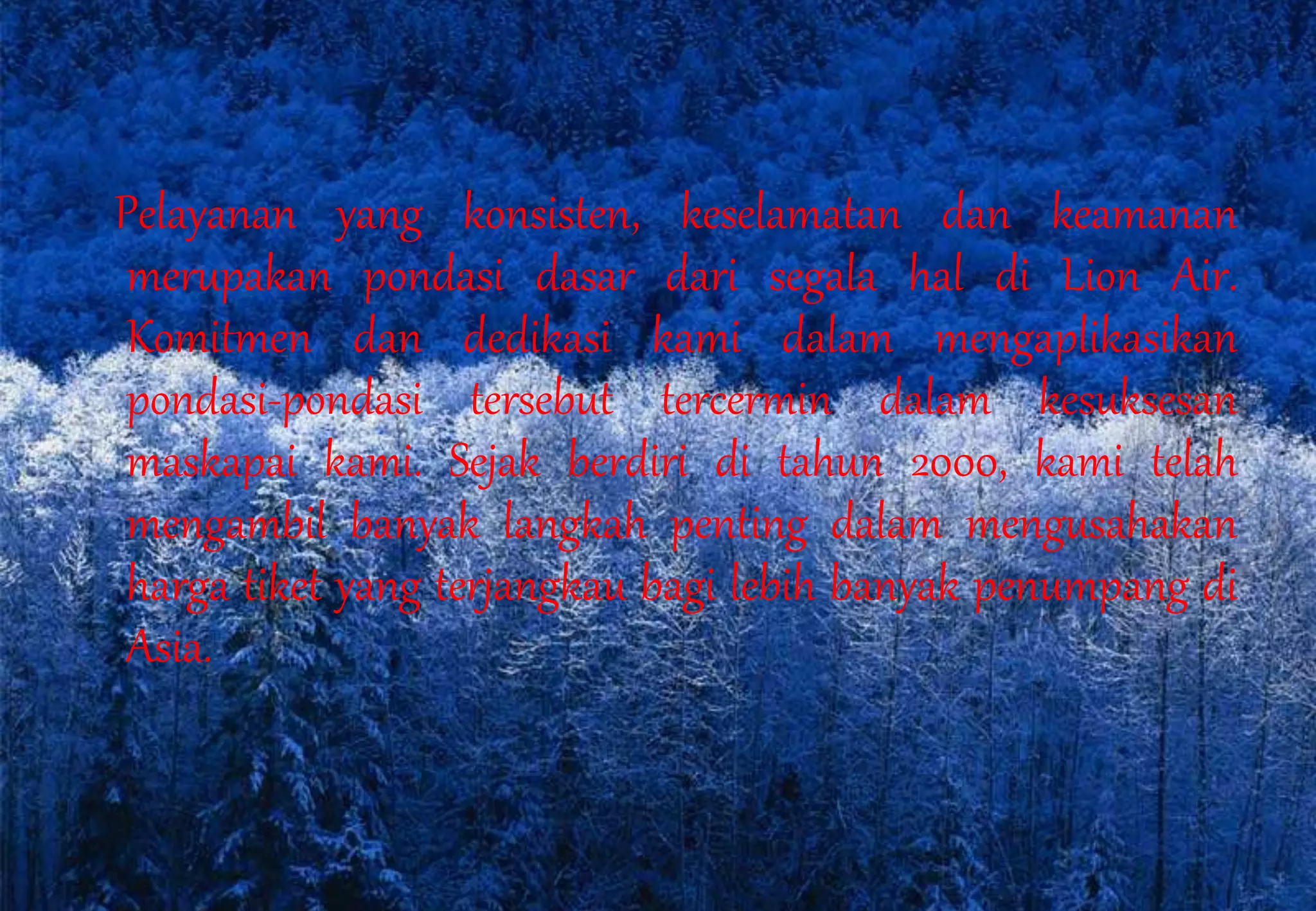 Pelayanan yang konsisten, keselamatan dan keamanan
merupakan pondasi dasar dari segala hal di Lion Air.
Komitmen dan dedikasi kami dalam mengaplikasikan
pondasi-pondasi tersebut tercermin dalam kesuksesan
maskapai kami. Sejak berdiri di tahun 2000, kami telah
mengambil banyak langkah penting dalam mengusahakan
harga tiket yang terjangkau bagi lebih banyak penumpang di
Asia.
 